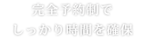 完全予約制でしっかり時間を確保